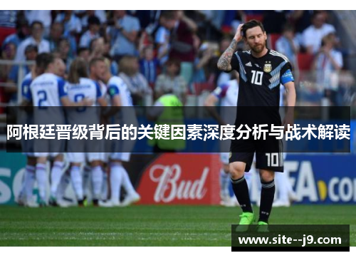 阿根廷晋级背后的关键因素深度分析与战术解读