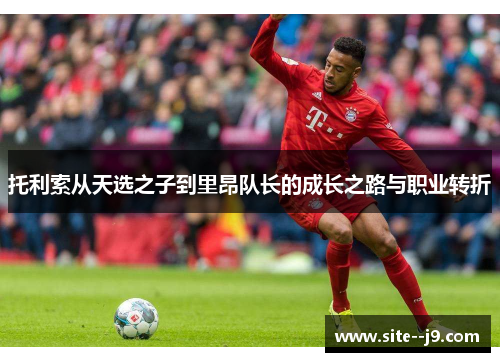 托利索从天选之子到里昂队长的成长之路与职业转折