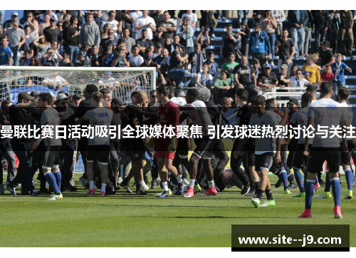 曼联比赛日活动吸引全球媒体聚焦 引发球迷热烈讨论与关注