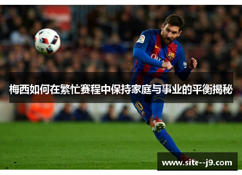 梅西如何在繁忙赛程中保持家庭与事业的平衡揭秘