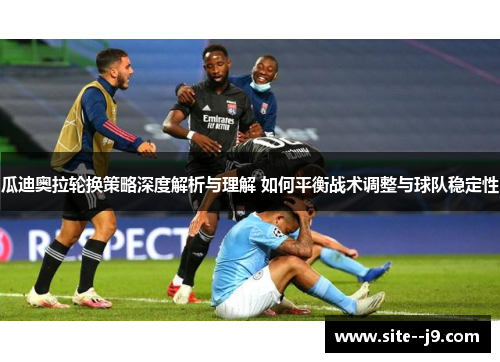 瓜迪奥拉轮换策略深度解析与理解 如何平衡战术调整与球队稳定性