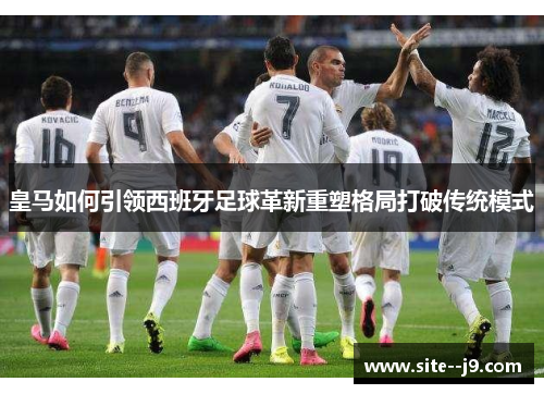 皇马如何引领西班牙足球革新重塑格局打破传统模式