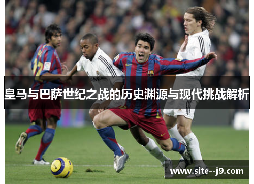 皇马与巴萨世纪之战的历史渊源与现代挑战解析