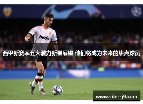 西甲新赛季五大潜力新星展望 他们将成为未来的焦点球员