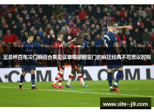 足总杯百年冷门瞬间合集见证草根掀翻豪门的疯狂经典不可思议时刻