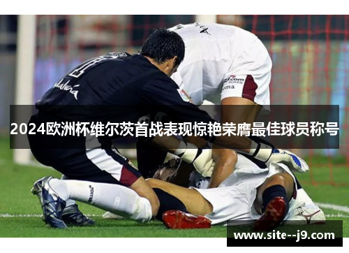 2024欧洲杯维尔茨首战表现惊艳荣膺最佳球员称号