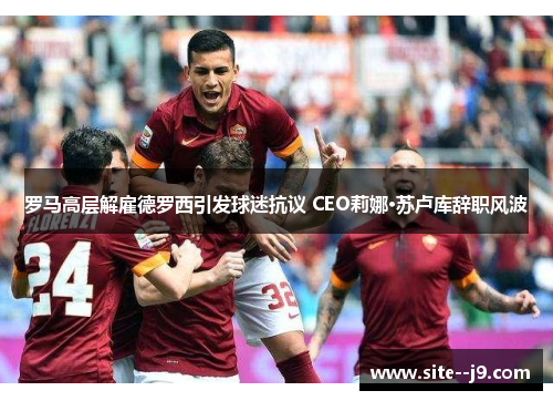 罗马高层解雇德罗西引发球迷抗议 CEO莉娜·苏卢库辞职风波