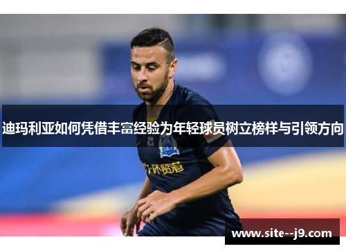 迪玛利亚如何凭借丰富经验为年轻球员树立榜样与引领方向